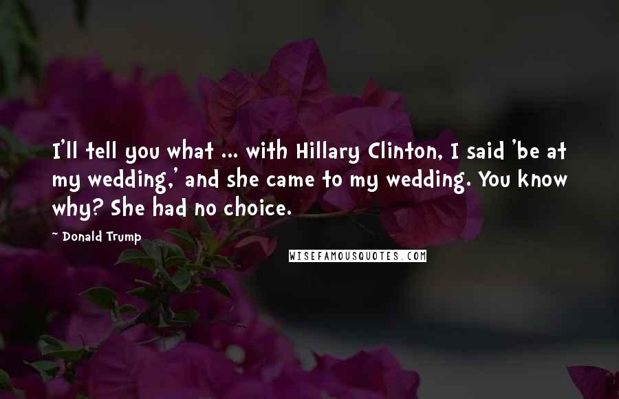 Donald Trump Quotes: I'll tell you what ... with Hillary Clinton, I said 'be at my wedding,' and she came to my wedding. You know why? She had no choice.