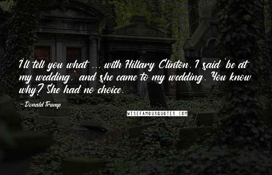 Donald Trump Quotes: I'll tell you what ... with Hillary Clinton, I said 'be at my wedding,' and she came to my wedding. You know why? She had no choice.