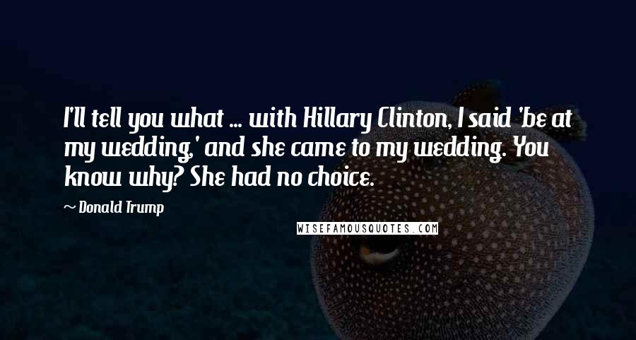 Donald Trump Quotes: I'll tell you what ... with Hillary Clinton, I said 'be at my wedding,' and she came to my wedding. You know why? She had no choice.