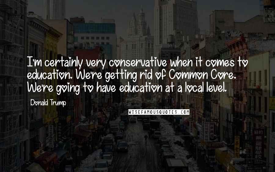 Donald Trump Quotes: I'm certainly very conservative when it comes to education. We're getting rid of Common Core. We're going to have education at a local level.