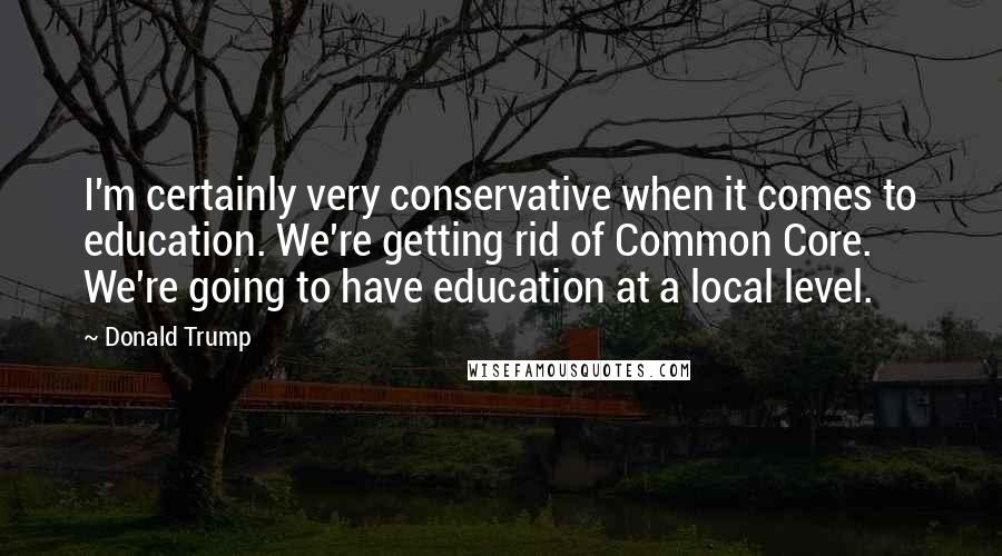 Donald Trump Quotes: I'm certainly very conservative when it comes to education. We're getting rid of Common Core. We're going to have education at a local level.