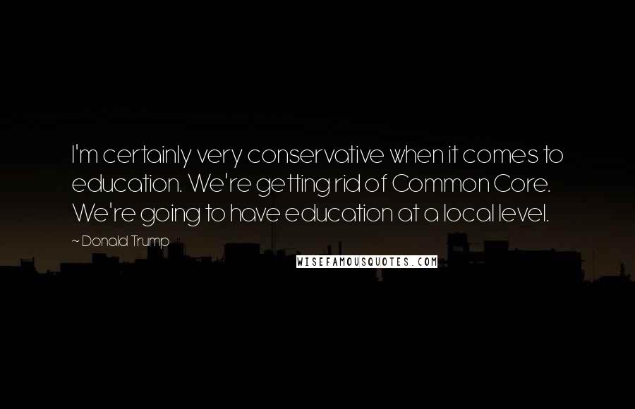 Donald Trump Quotes: I'm certainly very conservative when it comes to education. We're getting rid of Common Core. We're going to have education at a local level.