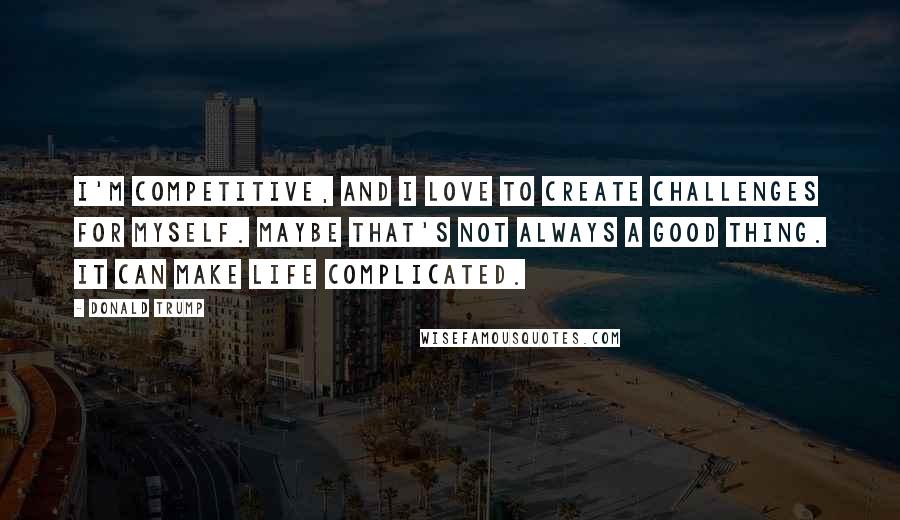 Donald Trump Quotes: I'm competitive, and I love to create challenges for myself. Maybe that's not always a good thing. It can make life complicated.