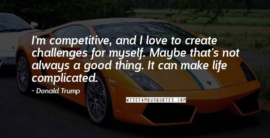 Donald Trump Quotes: I'm competitive, and I love to create challenges for myself. Maybe that's not always a good thing. It can make life complicated.