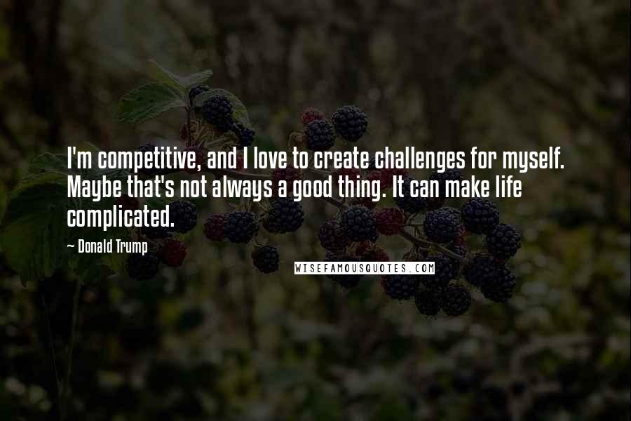 Donald Trump Quotes: I'm competitive, and I love to create challenges for myself. Maybe that's not always a good thing. It can make life complicated.