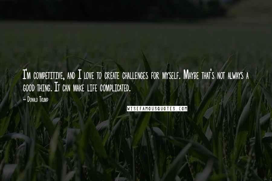 Donald Trump Quotes: I'm competitive, and I love to create challenges for myself. Maybe that's not always a good thing. It can make life complicated.