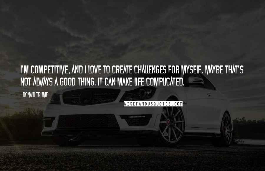 Donald Trump Quotes: I'm competitive, and I love to create challenges for myself. Maybe that's not always a good thing. It can make life complicated.