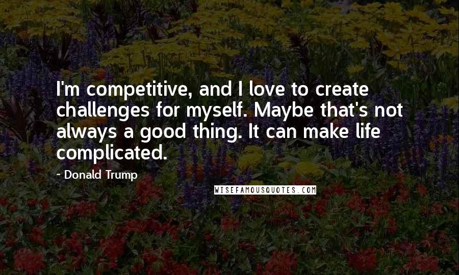 Donald Trump Quotes: I'm competitive, and I love to create challenges for myself. Maybe that's not always a good thing. It can make life complicated.