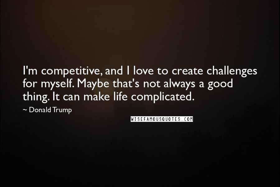 Donald Trump Quotes: I'm competitive, and I love to create challenges for myself. Maybe that's not always a good thing. It can make life complicated.