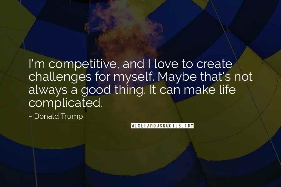 Donald Trump Quotes: I'm competitive, and I love to create challenges for myself. Maybe that's not always a good thing. It can make life complicated.