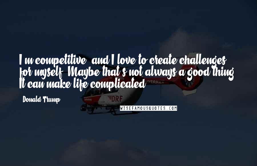 Donald Trump Quotes: I'm competitive, and I love to create challenges for myself. Maybe that's not always a good thing. It can make life complicated.