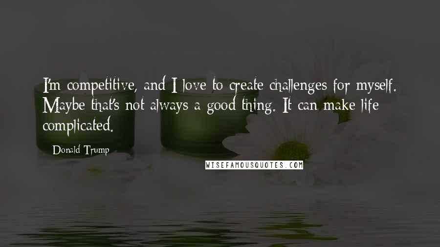 Donald Trump Quotes: I'm competitive, and I love to create challenges for myself. Maybe that's not always a good thing. It can make life complicated.