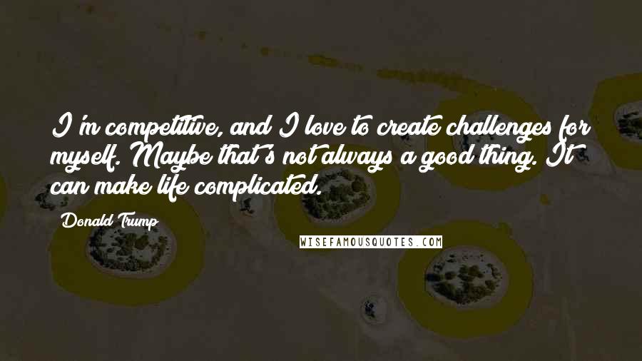 Donald Trump Quotes: I'm competitive, and I love to create challenges for myself. Maybe that's not always a good thing. It can make life complicated.