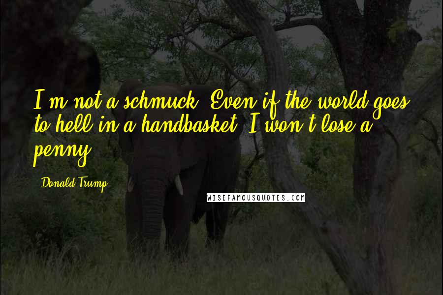 Donald Trump Quotes: I'm not a schmuck. Even if the world goes to hell in a handbasket, I won't lose a penny.