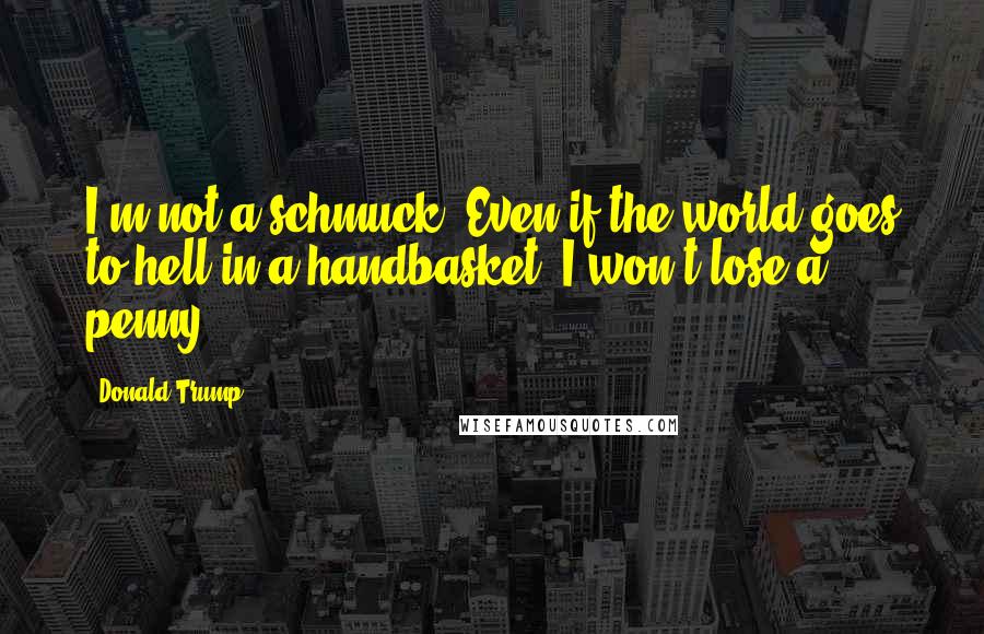 Donald Trump Quotes: I'm not a schmuck. Even if the world goes to hell in a handbasket, I won't lose a penny.