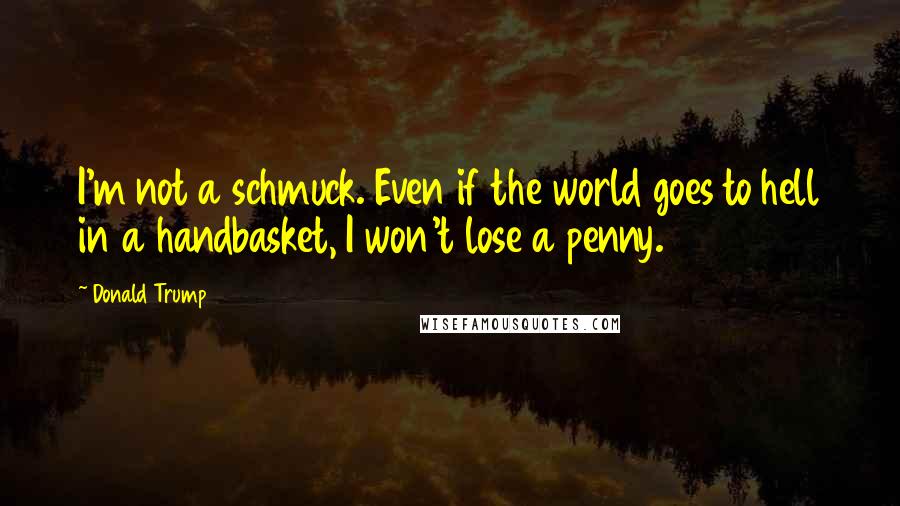 Donald Trump Quotes: I'm not a schmuck. Even if the world goes to hell in a handbasket, I won't lose a penny.