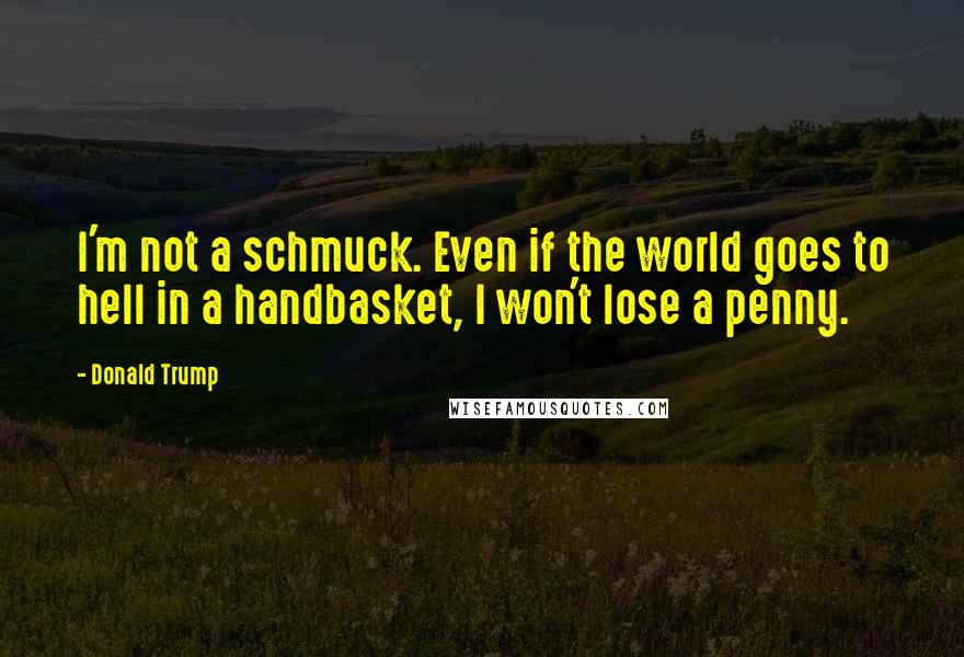 Donald Trump Quotes: I'm not a schmuck. Even if the world goes to hell in a handbasket, I won't lose a penny.