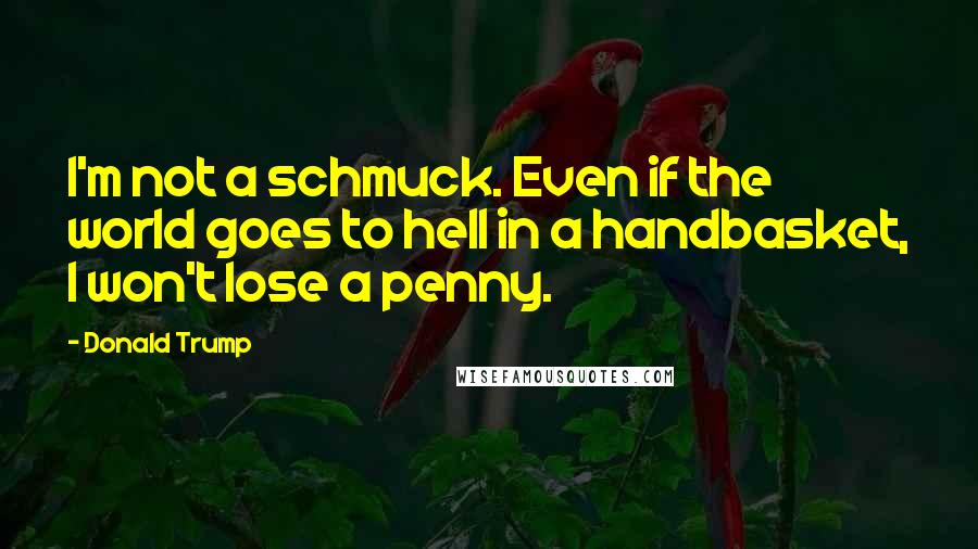 Donald Trump Quotes: I'm not a schmuck. Even if the world goes to hell in a handbasket, I won't lose a penny.