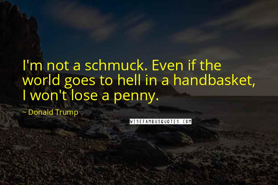 Donald Trump Quotes: I'm not a schmuck. Even if the world goes to hell in a handbasket, I won't lose a penny.