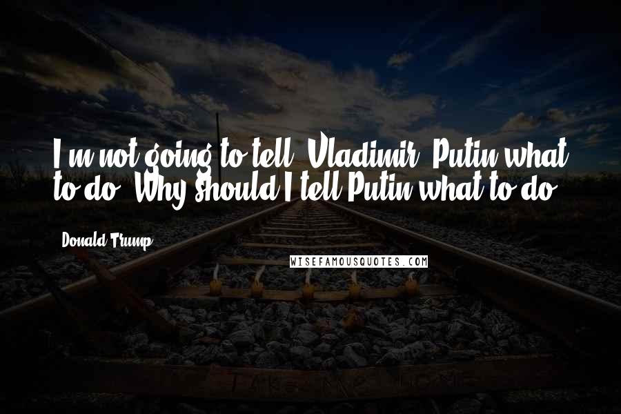 Donald Trump Quotes: I'm not going to tell [Vladimir] Putin what to do. Why should I tell Putin what to do?
