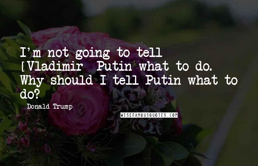 Donald Trump Quotes: I'm not going to tell [Vladimir] Putin what to do. Why should I tell Putin what to do?