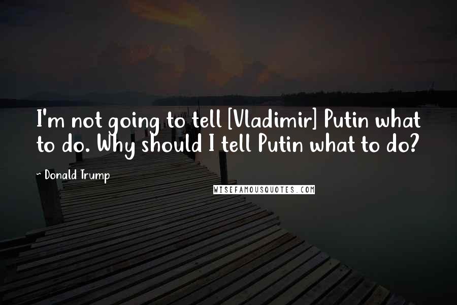 Donald Trump Quotes: I'm not going to tell [Vladimir] Putin what to do. Why should I tell Putin what to do?