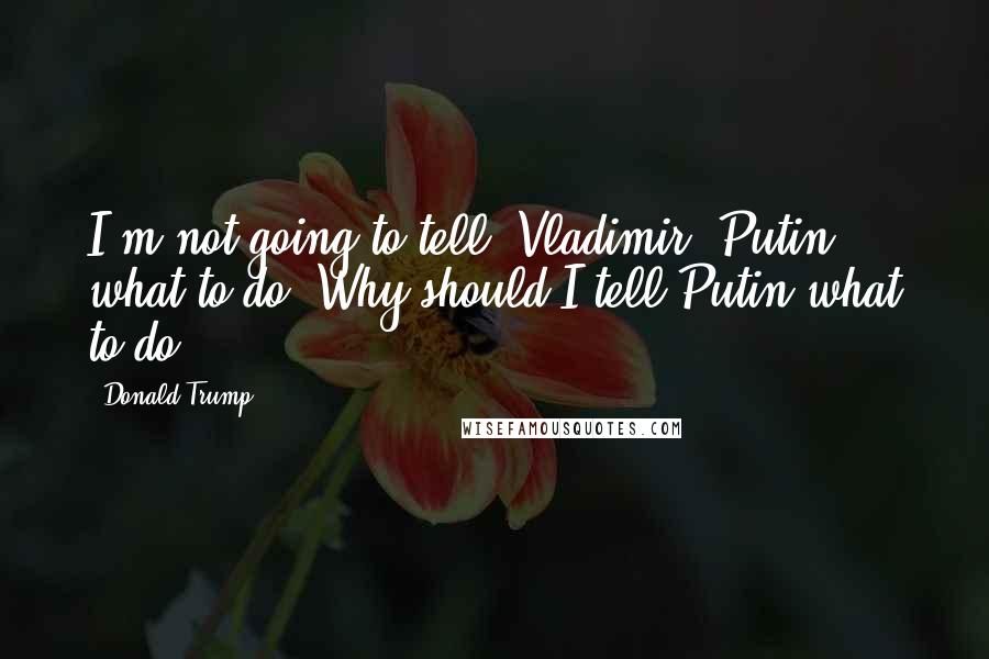 Donald Trump Quotes: I'm not going to tell [Vladimir] Putin what to do. Why should I tell Putin what to do?