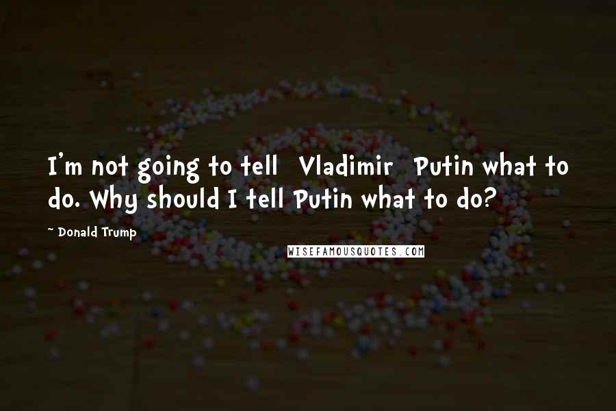 Donald Trump Quotes: I'm not going to tell [Vladimir] Putin what to do. Why should I tell Putin what to do?