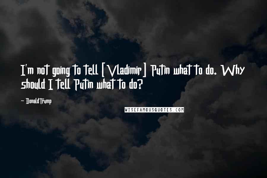 Donald Trump Quotes: I'm not going to tell [Vladimir] Putin what to do. Why should I tell Putin what to do?