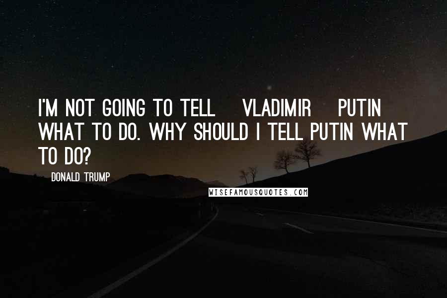 Donald Trump Quotes: I'm not going to tell [Vladimir] Putin what to do. Why should I tell Putin what to do?