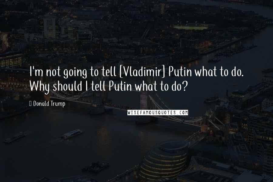 Donald Trump Quotes: I'm not going to tell [Vladimir] Putin what to do. Why should I tell Putin what to do?