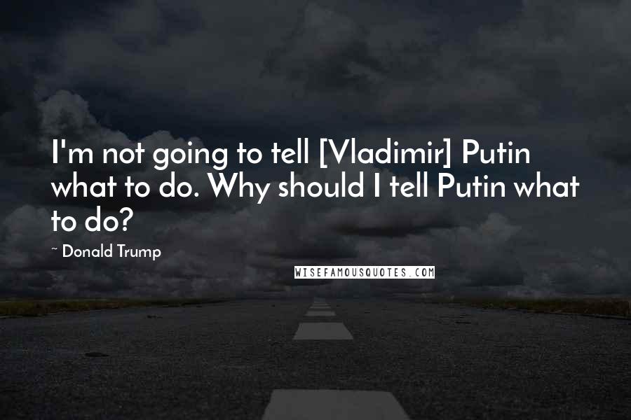 Donald Trump Quotes: I'm not going to tell [Vladimir] Putin what to do. Why should I tell Putin what to do?