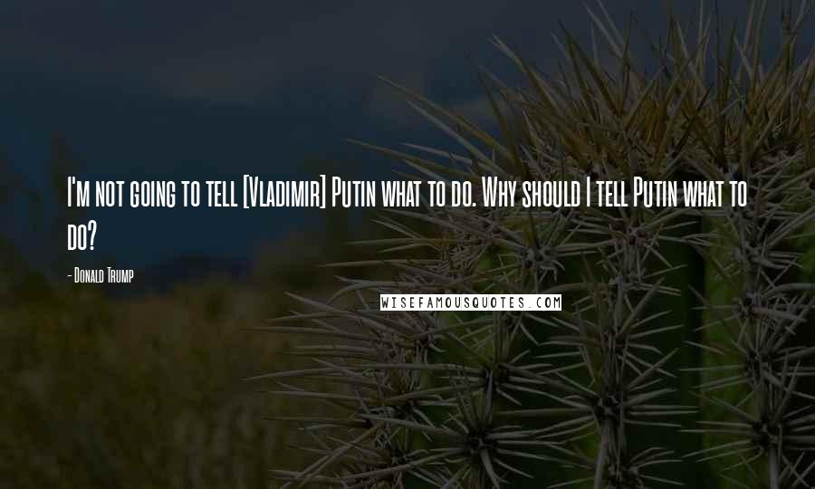 Donald Trump Quotes: I'm not going to tell [Vladimir] Putin what to do. Why should I tell Putin what to do?