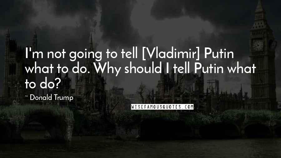 Donald Trump Quotes: I'm not going to tell [Vladimir] Putin what to do. Why should I tell Putin what to do?