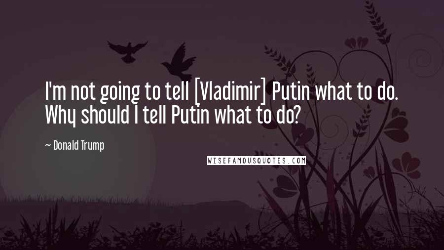 Donald Trump Quotes: I'm not going to tell [Vladimir] Putin what to do. Why should I tell Putin what to do?