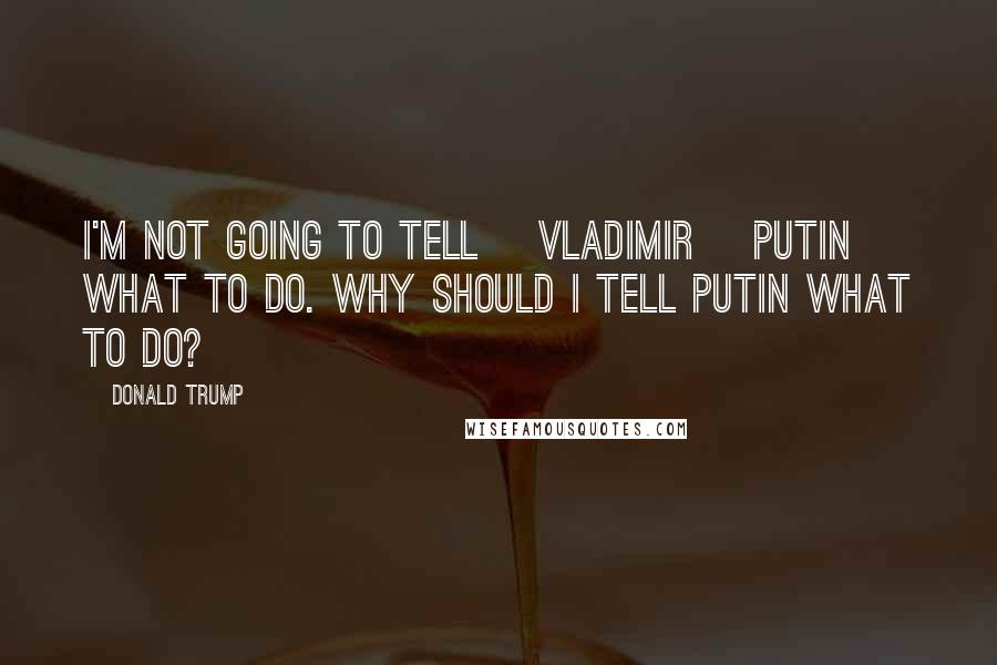 Donald Trump Quotes: I'm not going to tell [Vladimir] Putin what to do. Why should I tell Putin what to do?