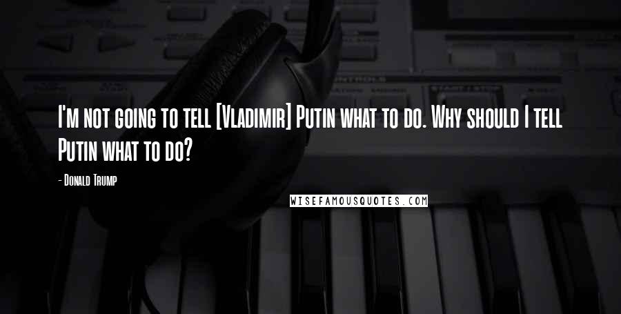 Donald Trump Quotes: I'm not going to tell [Vladimir] Putin what to do. Why should I tell Putin what to do?