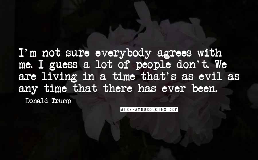 Donald Trump Quotes: I'm not sure everybody agrees with me. I guess a lot of people don't. We are living in a time that's as evil as any time that there has ever been.