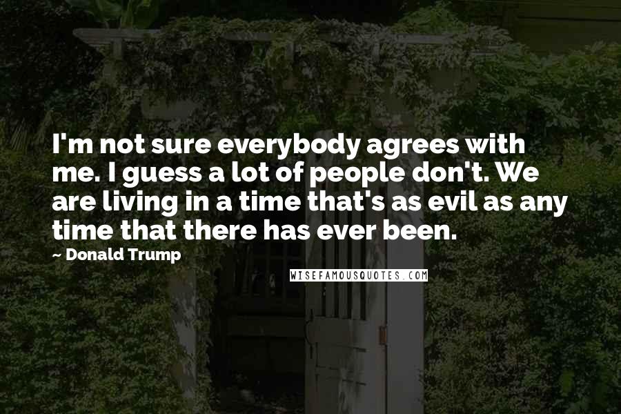 Donald Trump Quotes: I'm not sure everybody agrees with me. I guess a lot of people don't. We are living in a time that's as evil as any time that there has ever been.