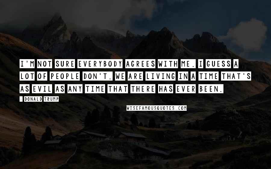 Donald Trump Quotes: I'm not sure everybody agrees with me. I guess a lot of people don't. We are living in a time that's as evil as any time that there has ever been.