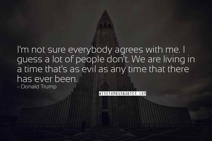 Donald Trump Quotes: I'm not sure everybody agrees with me. I guess a lot of people don't. We are living in a time that's as evil as any time that there has ever been.