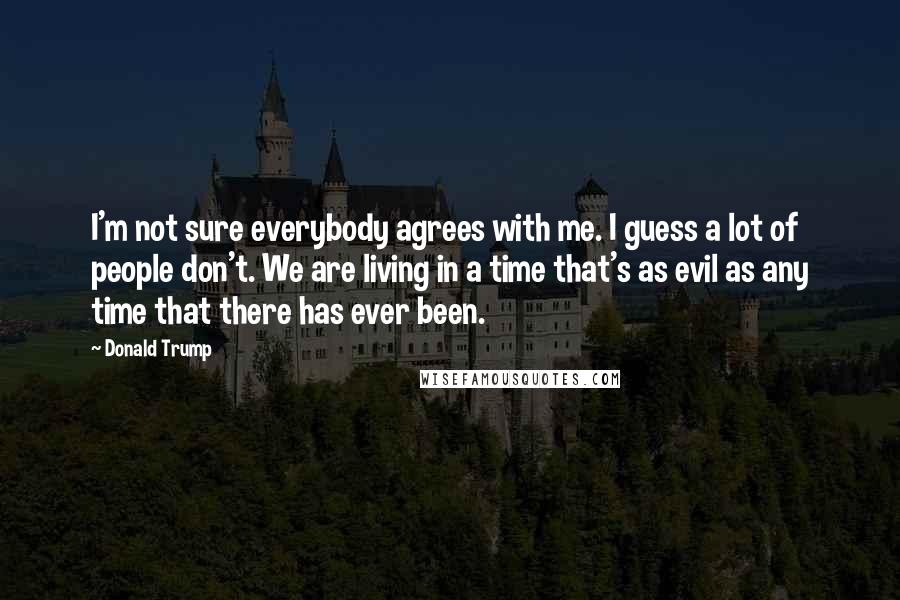 Donald Trump Quotes: I'm not sure everybody agrees with me. I guess a lot of people don't. We are living in a time that's as evil as any time that there has ever been.