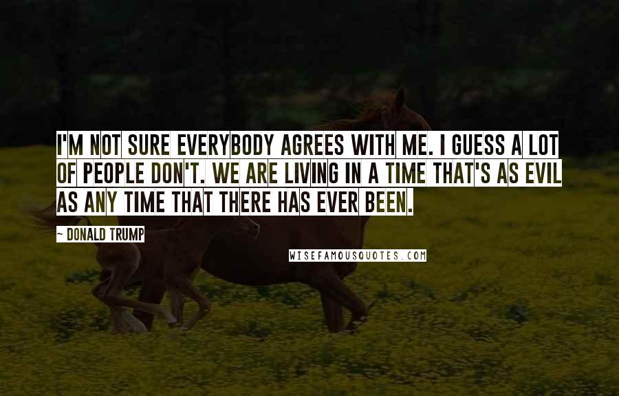 Donald Trump Quotes: I'm not sure everybody agrees with me. I guess a lot of people don't. We are living in a time that's as evil as any time that there has ever been.