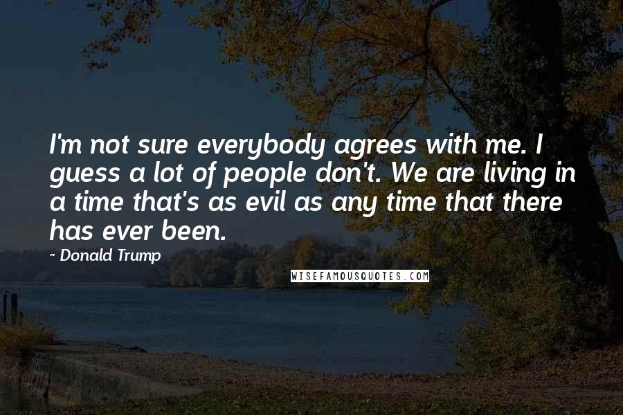 Donald Trump Quotes: I'm not sure everybody agrees with me. I guess a lot of people don't. We are living in a time that's as evil as any time that there has ever been.