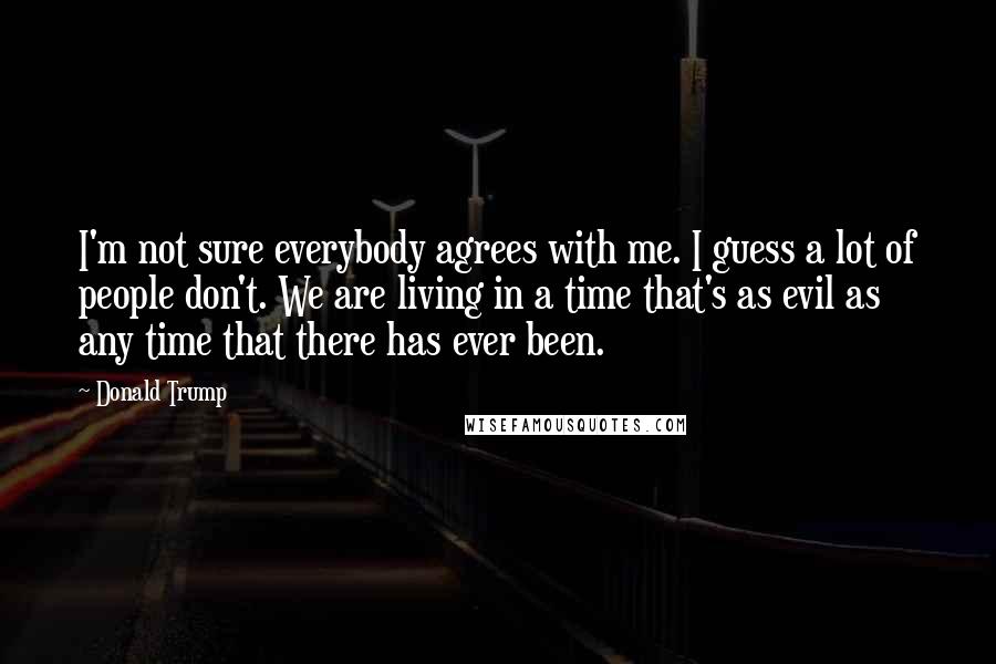 Donald Trump Quotes: I'm not sure everybody agrees with me. I guess a lot of people don't. We are living in a time that's as evil as any time that there has ever been.