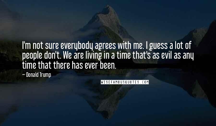 Donald Trump Quotes: I'm not sure everybody agrees with me. I guess a lot of people don't. We are living in a time that's as evil as any time that there has ever been.