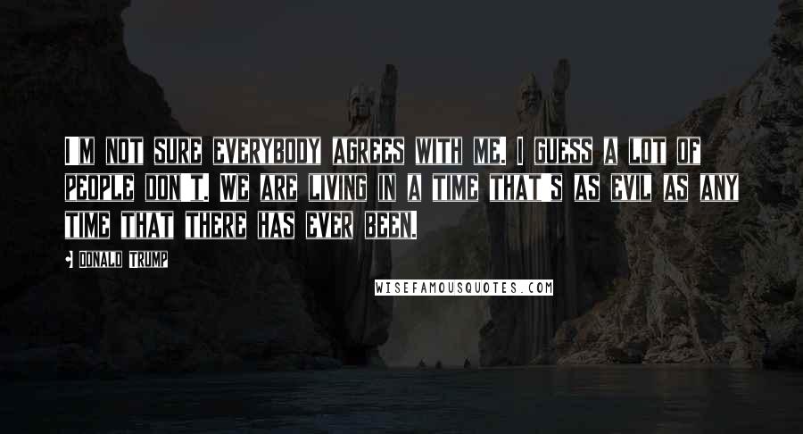 Donald Trump Quotes: I'm not sure everybody agrees with me. I guess a lot of people don't. We are living in a time that's as evil as any time that there has ever been.