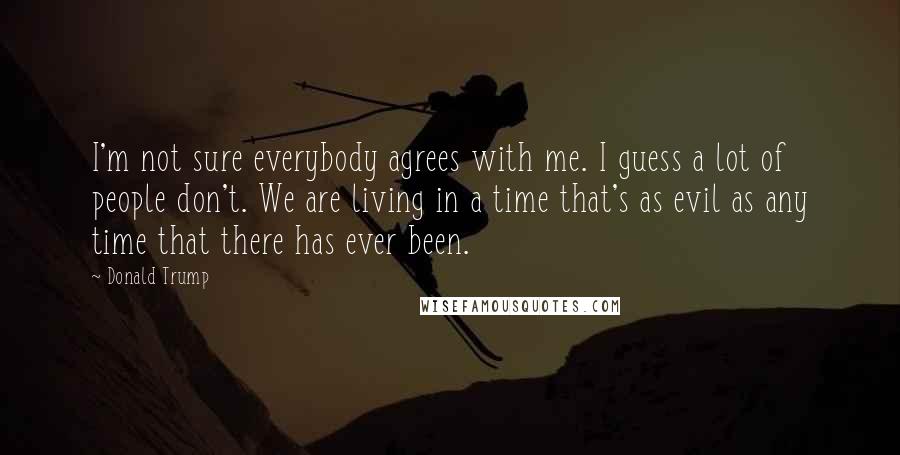 Donald Trump Quotes: I'm not sure everybody agrees with me. I guess a lot of people don't. We are living in a time that's as evil as any time that there has ever been.