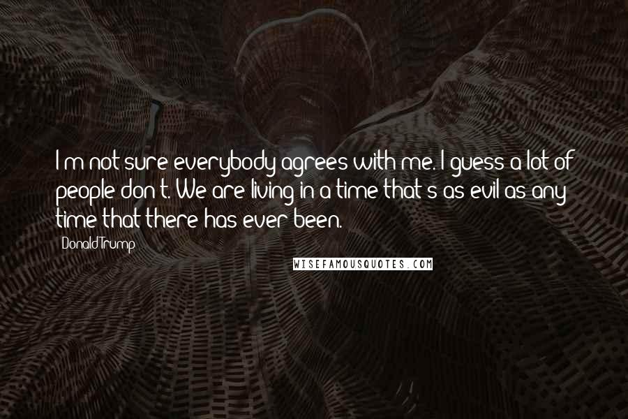 Donald Trump Quotes: I'm not sure everybody agrees with me. I guess a lot of people don't. We are living in a time that's as evil as any time that there has ever been.