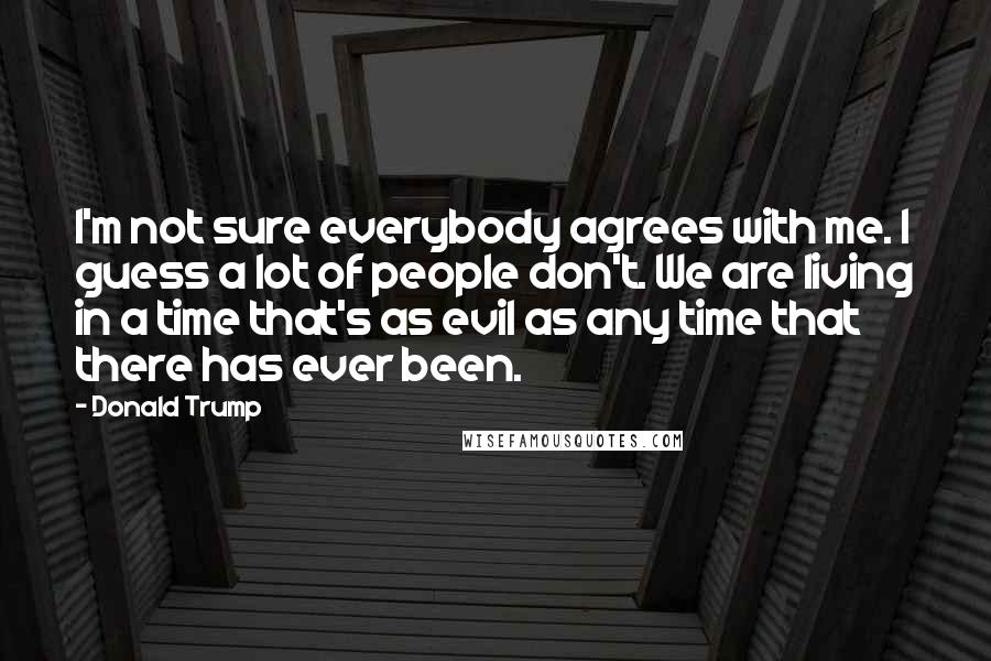 Donald Trump Quotes: I'm not sure everybody agrees with me. I guess a lot of people don't. We are living in a time that's as evil as any time that there has ever been.